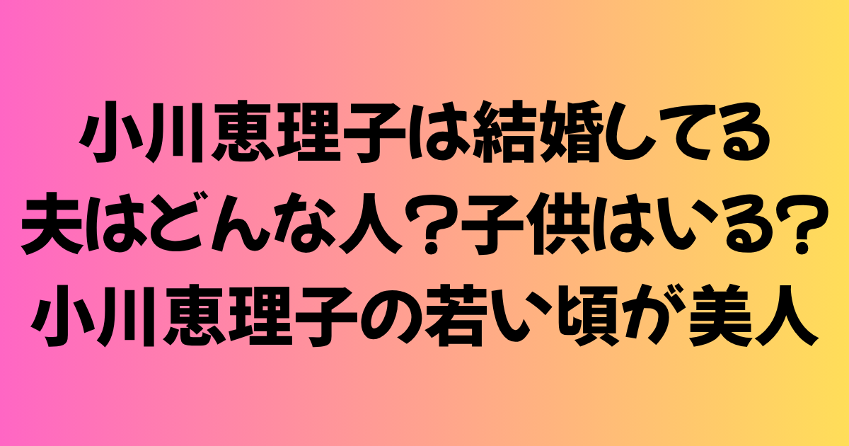 小川恵理子は結婚してる！夫はどんな人？子供はいる？小川恵理子の若い頃が美人だった！